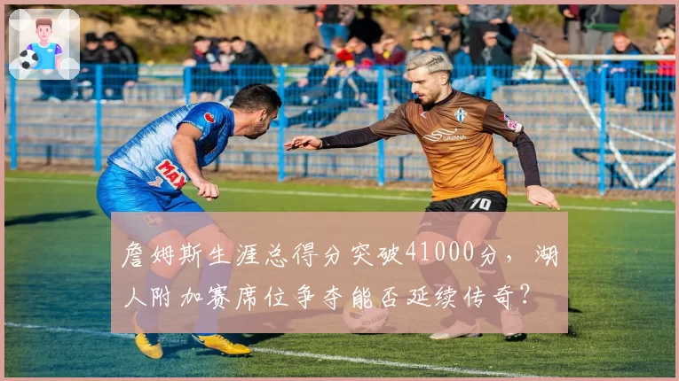 詹姆斯生涯总得分突破41000分，湖人附加赛席位争夺能否延续传奇？