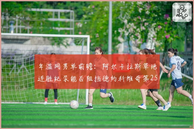 年温网男单前瞻：阿尔卡拉斯草地连胜纪录能否阻挡德约科维奇第25冠？