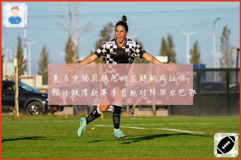 皇马中场贝林厄姆左腿肌肉拉伤，预计缺席新赛季首轮对阵毕尔巴鄂