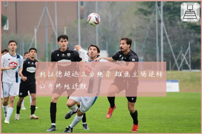 利拉德超远三分绝杀 雄鹿主场逆转公牛终结连败