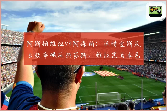 阿斯顿维拉vs阿森纳：沃特金斯反击效率碾压热苏斯，维拉黑马本色验证关键战