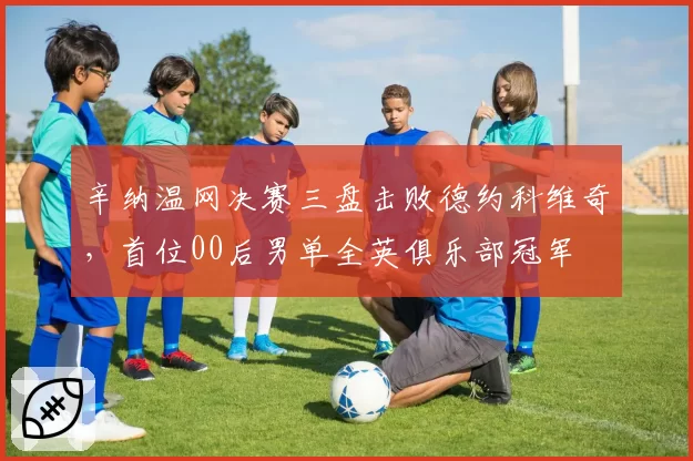辛纳温网决赛三盘击败德约科维奇，首位00后男单全英俱乐部冠军