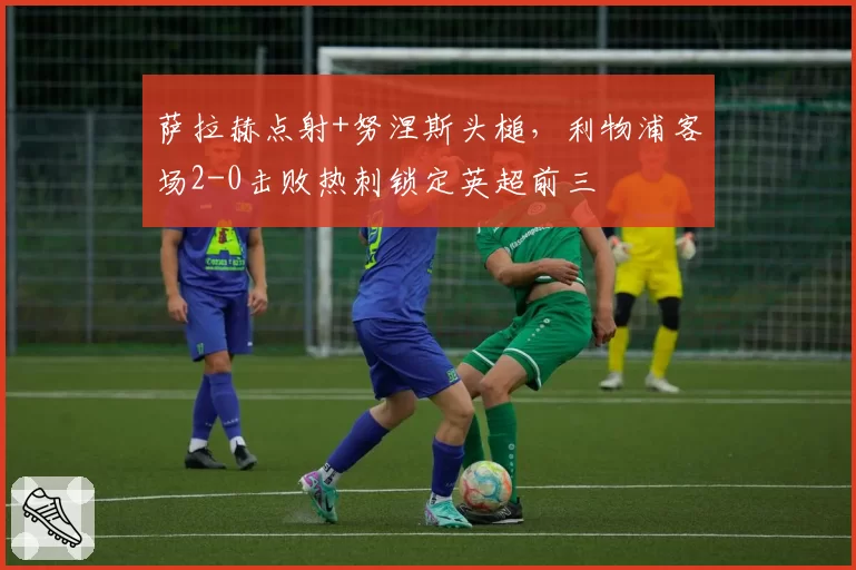 萨拉赫点射+努涅斯头槌，利物浦客场2-0击败热刺锁定英超前三