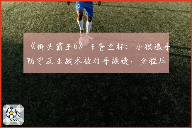 《街头霸王6》卡普空杯：小孩选手防守反击战术被对手读透，全程压制