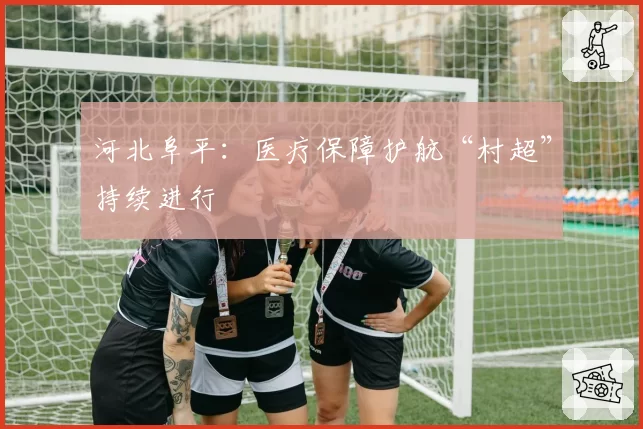 河北阜平：医疗保障护航“村超”持续进行