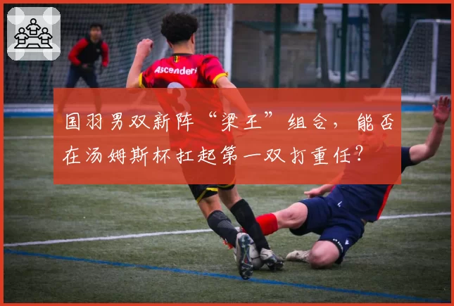 国羽男双新阵“梁王”组合，能否在汤姆斯杯扛起第一双打重任？