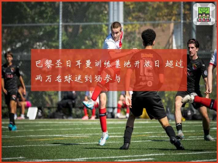 巴黎圣日耳曼训练基地开放日 超过两万名球迷到场参与