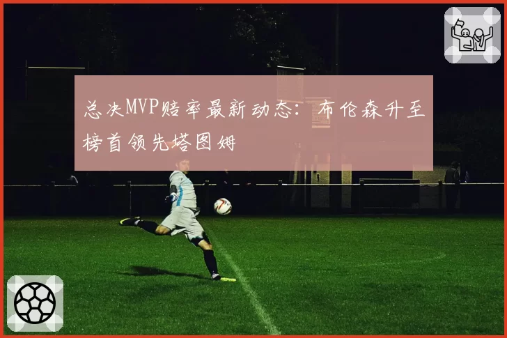 总决MVP赔率最新动态：布伦森升至榜首领先塔图姆