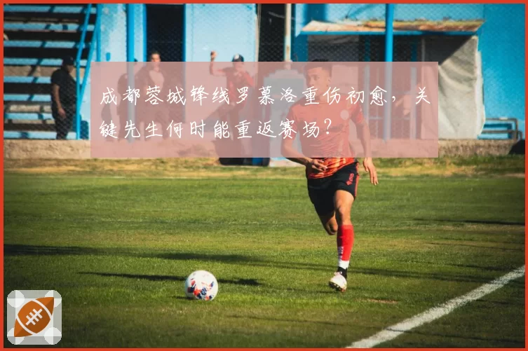 成都蓉城锋线罗慕洛重伤初愈，关键先生何时能重返赛场？