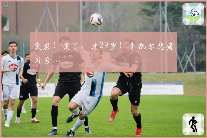 突发！走了，才29岁！李凯尔悲痛万分…
