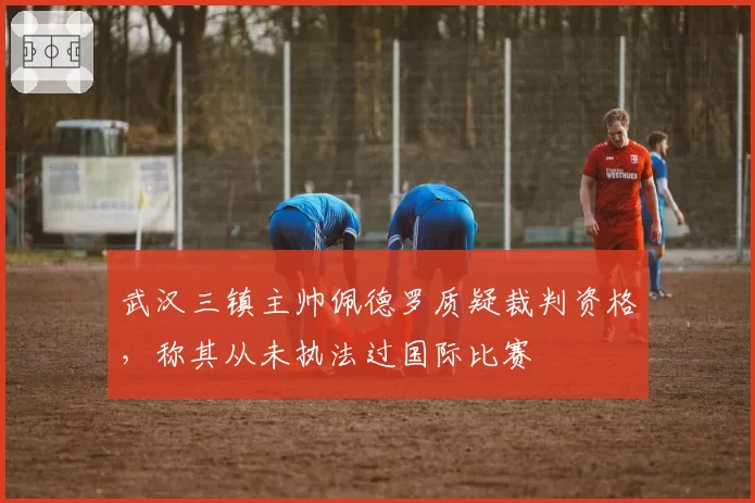 武汉三镇主帅佩德罗质疑裁判资格，称其从未执法过国际比赛