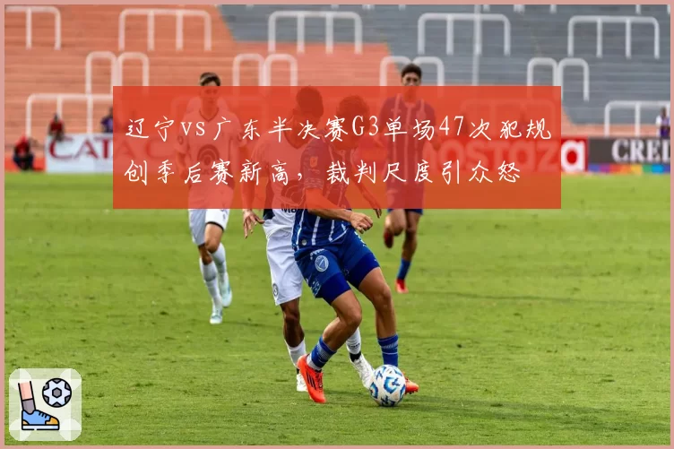 辽宁vs广东半决赛G3单场47次犯规创季后赛新高，裁判尺度引众怒