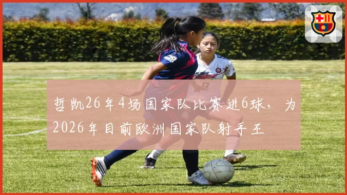 哲凯26年4场国家队比赛进6球,为2026年目前欧洲国家队射手王