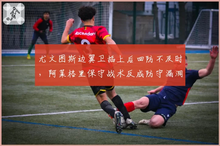 尤文图斯边翼卫插上后回防不及时,阿莱格里保守战术反成防守漏洞