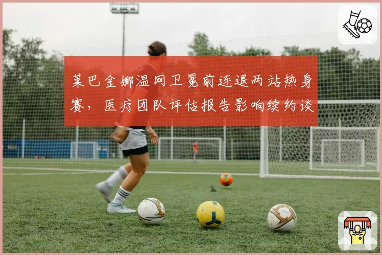 莱巴金娜温网卫冕前连退两站热身赛，医疗团队评估报告影响续约谈判