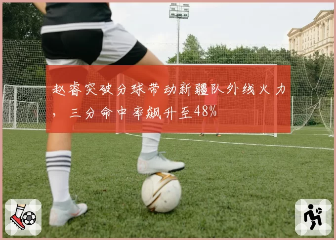 赵睿突破分球带动新疆队外线火力,三分命中率飙升至48%