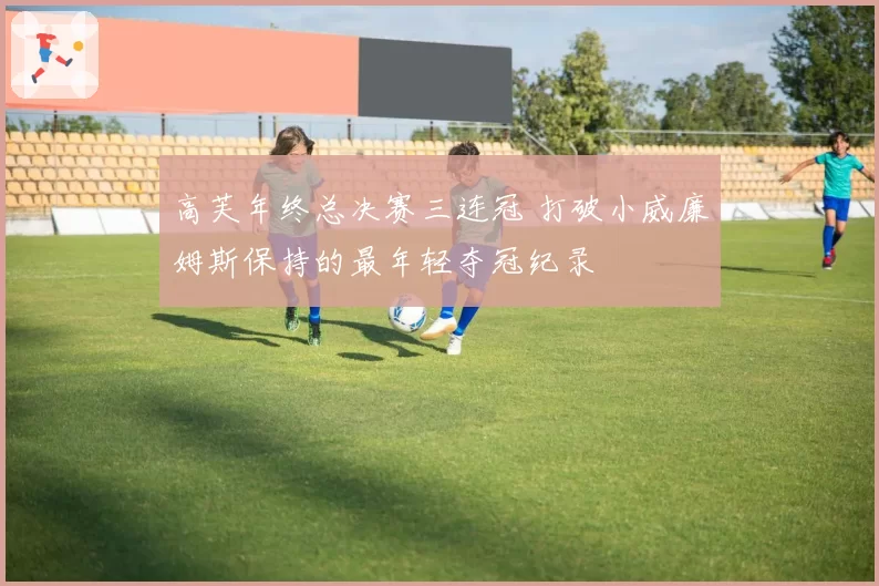 高芙年终总决赛三连冠 打破小威廉姆斯保持的最年轻夺冠纪录