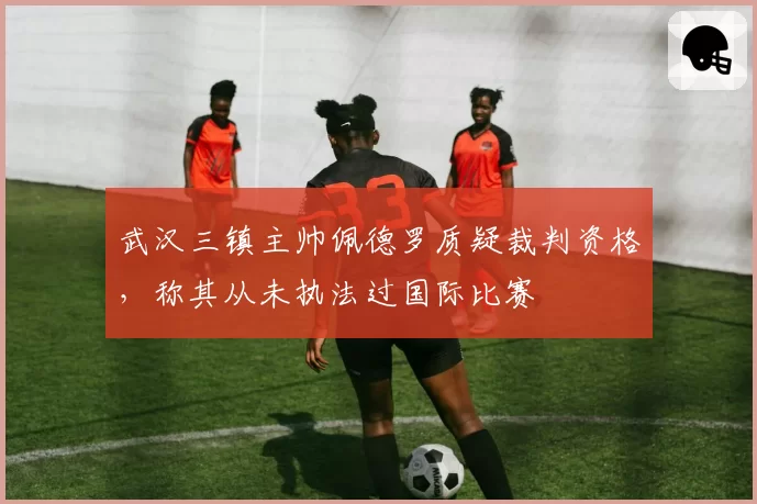武汉三镇主帅佩德罗质疑裁判资格，称其从未执法过国际比赛