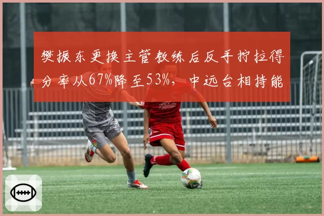 樊振东更换主管教练后反手拧拉得分率从67%降至53%，中远台相持能力明显下滑