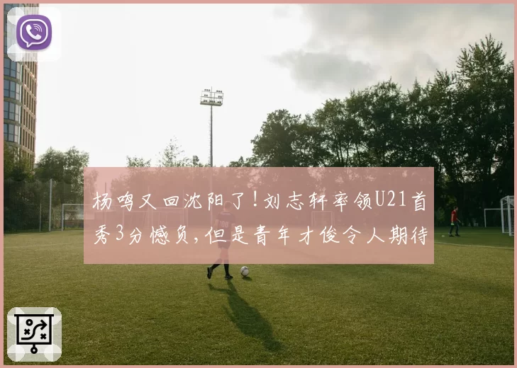 杨鸣又回沈阳了!刘志轩率领U21首秀3分憾负,但是青年才俊令人期待