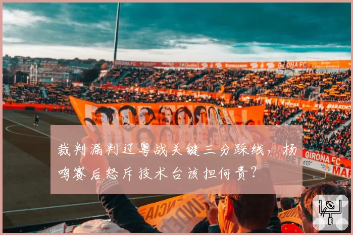 裁判漏判辽粤战关键三分踩线，杨鸣赛后怒斥技术台该担何责？