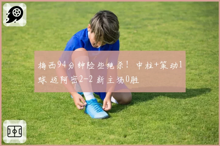 梅西94分钟险些绝杀！中柱+策动1球 迈阿密2-2 新主场0胜