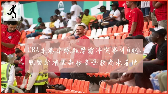 CBA本赛季球鞋摩擦冲突事件6起，联盟新增装备检查条款尚未落地