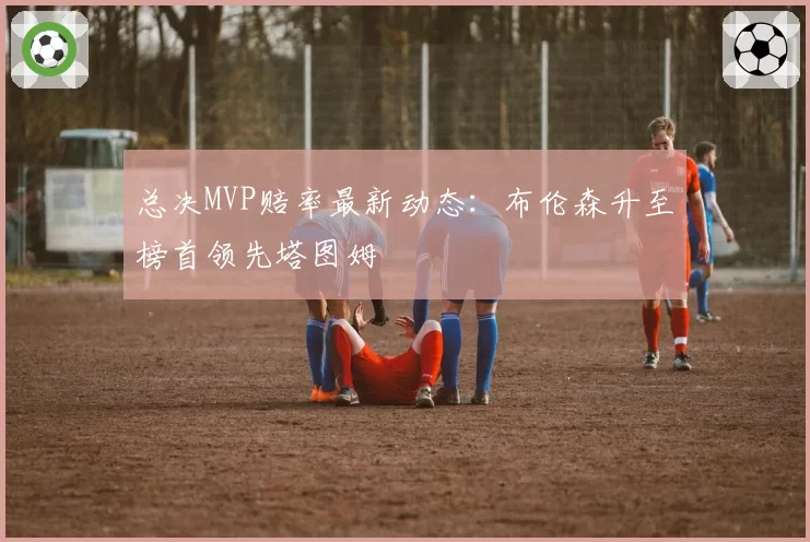 总决MVP赔率最新动态：布伦森升至榜首领先塔图姆