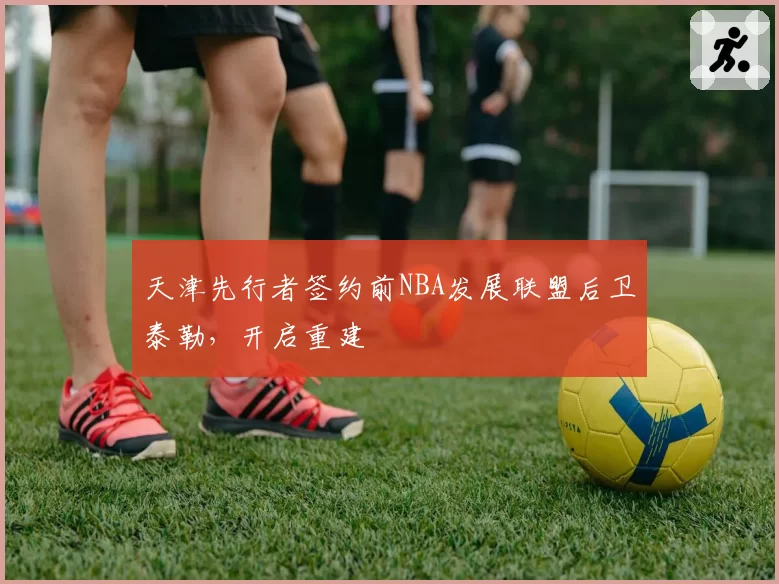 天津先行者签约前NBA发展联盟后卫泰勒，开启重建