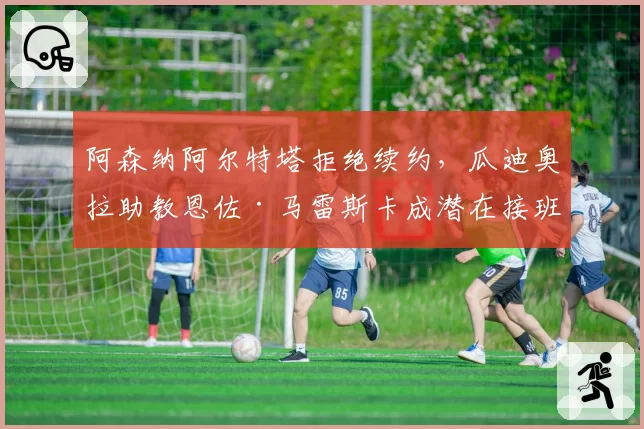 阿森纳阿尔特塔拒绝续约，瓜迪奥拉助教恩佐·马雷斯卡成潜在接班人