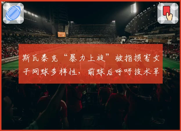 斯瓦泰克“暴力上旋”被指损害女子网球多样性,前球后呼吁技术革新