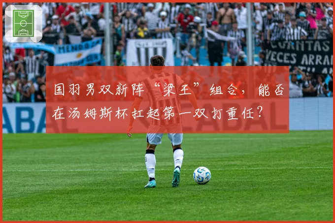 国羽男双新阵“梁王”组合，能否在汤姆斯杯扛起第一双打重任？