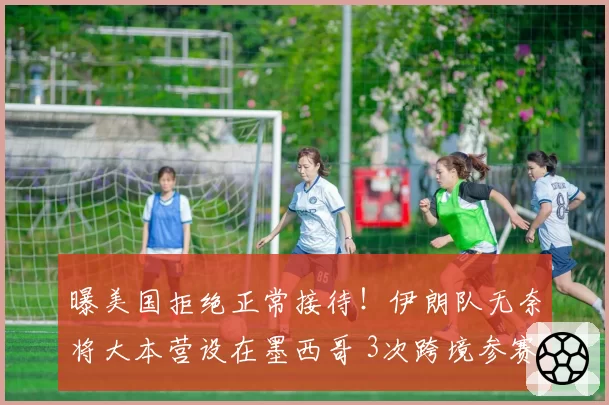 曝美国拒绝正常接待！伊朗队无奈将大本营设在墨西哥 3次跨境参赛