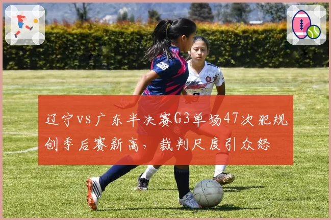辽宁vs广东半决赛G3单场47次犯规创季后赛新高，裁判尺度引众怒