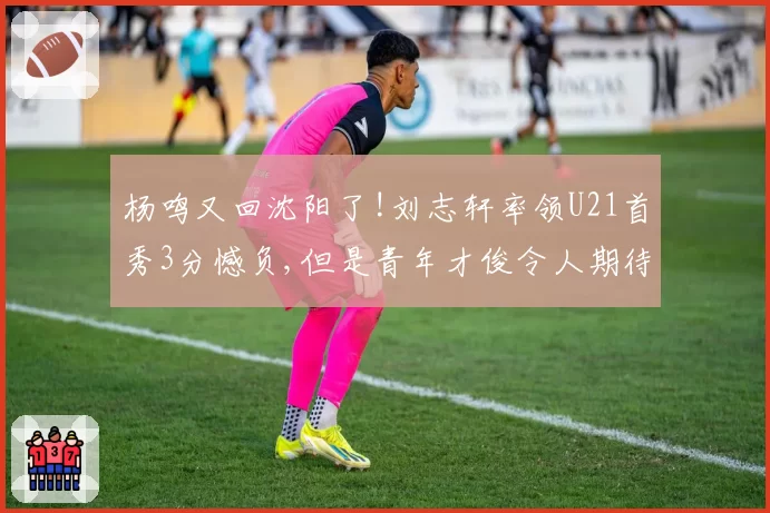 杨鸣又回沈阳了!刘志轩率领U21首秀3分憾负,但是青年才俊令人期待
