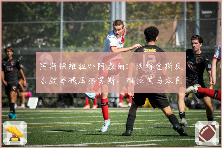 阿斯顿维拉vs阿森纳：沃特金斯反击效率碾压热苏斯，维拉黑马本色验证关键战
