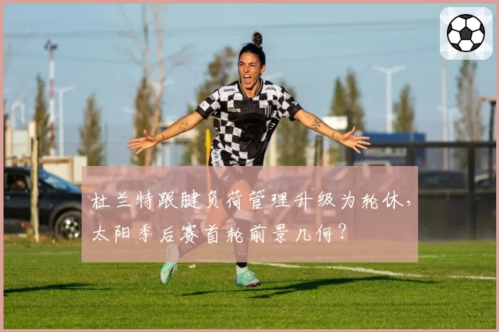 杜兰特跟腱负荷管理升级为轮休，太阳季后赛首轮前景几何？