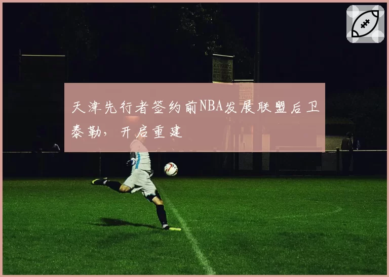天津先行者签约前NBA发展联盟后卫泰勒，开启重建
