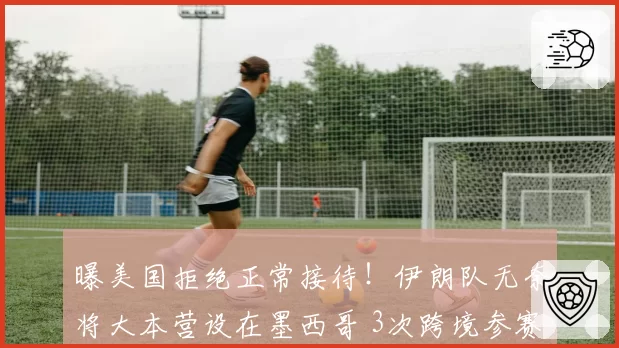 曝美国拒绝正常接待！伊朗队无奈将大本营设在墨西哥 3次跨境参赛