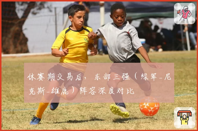 休赛期交易后，东部三强（绿军_尼克斯_雄鹿）阵容深度对比