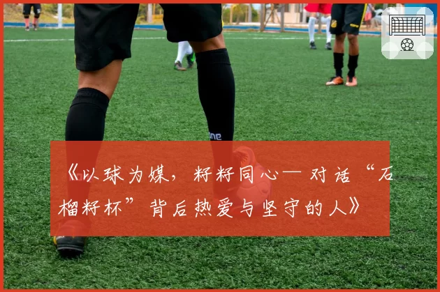 《以球为媒，籽籽同心— 对话“石榴籽杯”背后热爱与坚守的人》
