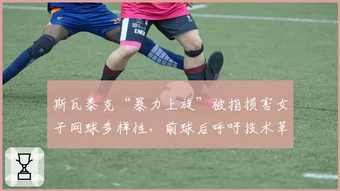 斯瓦泰克“暴力上旋”被指损害女子网球多样性,前球后呼吁技术革新