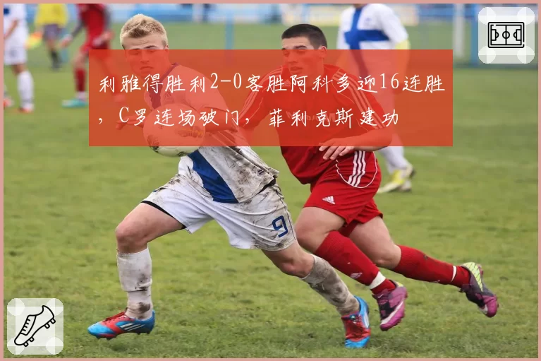 利雅得胜利2-0客胜阿科多迎16连胜,C罗连场破门,菲利克斯建功