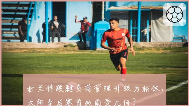 杜兰特跟腱负荷管理升级为轮休，太阳季后赛首轮前景几何？
