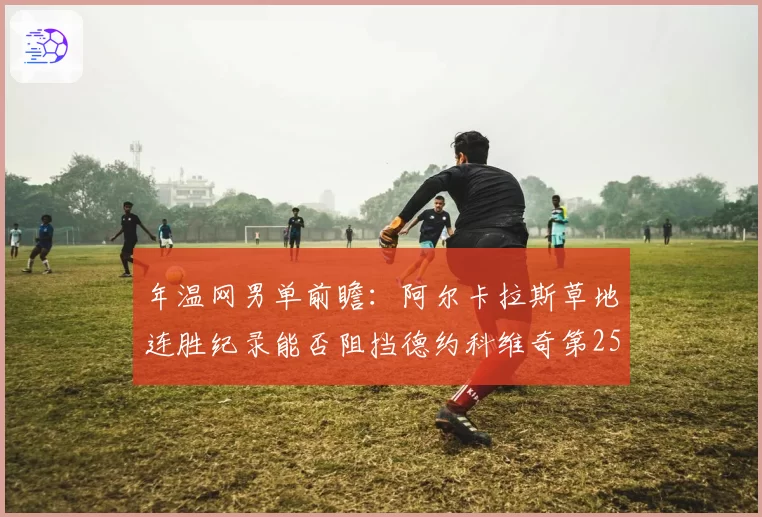 年温网男单前瞻：阿尔卡拉斯草地连胜纪录能否阻挡德约科维奇第25冠？