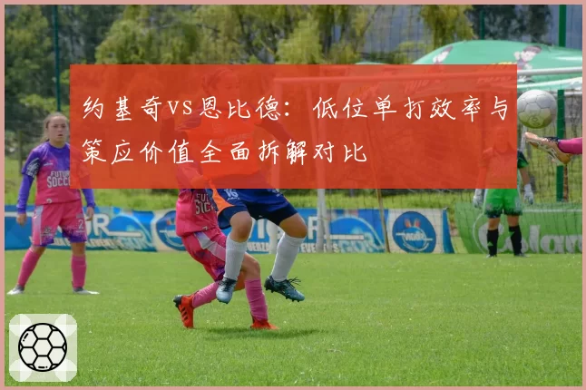 约基奇vs恩比德:低位单打效率与策应价值全面拆解对比
