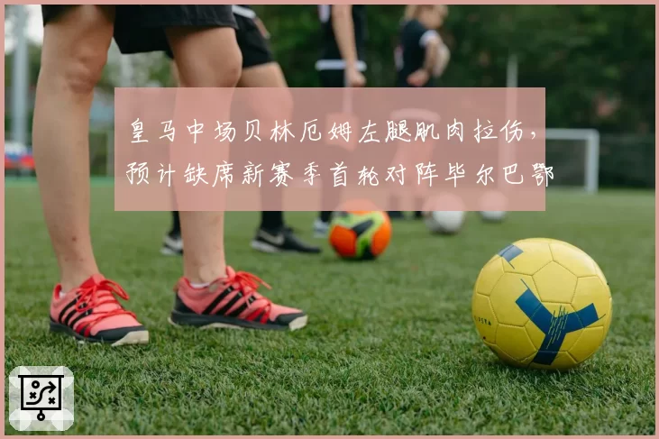 皇马中场贝林厄姆左腿肌肉拉伤，预计缺席新赛季首轮对阵毕尔巴鄂