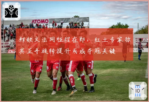 郑钦文法网征程在即,红土专家称其正手旋转提升或成夺冠关键
