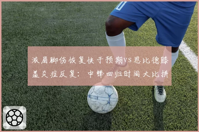 浓眉脚伤恢复快于预期vs恩比德膝盖炎症反复:中锋回归时间大比拼