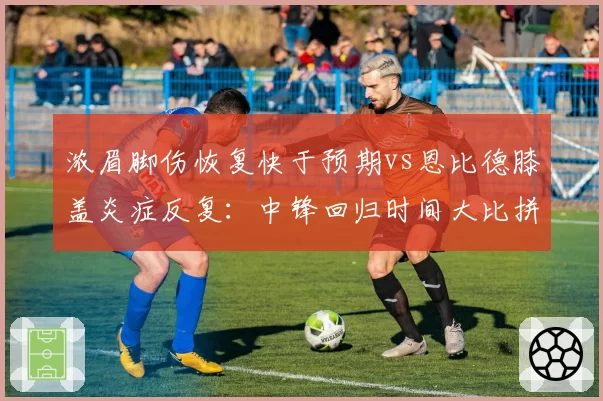 浓眉脚伤恢复快于预期vs恩比德膝盖炎症反复:中锋回归时间大比拼